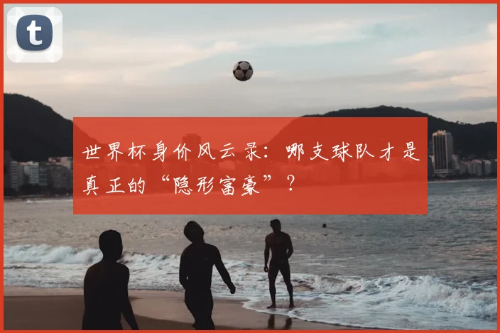 世界杯身价风云录:哪支球队才是真正的“隐形富豪”?