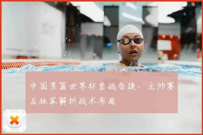中国男篮世界杯首战告捷，主帅赛后独家解析战术布局