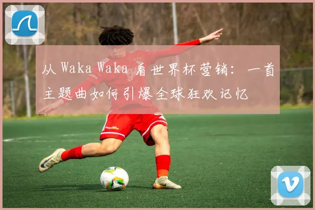 从 Waka Waka 看世界杯营销：一首主题曲如何引爆全球狂欢记忆