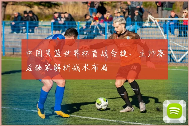 中国男篮世界杯首战告捷,主帅赛后独家解析战术布局
