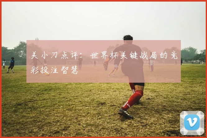 关小刀点评:世界杯关键战局的竞彩投注智慧