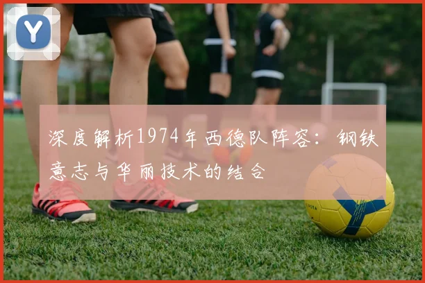 深度解析1974年西德队阵容：钢铁意志与华丽技术的结合