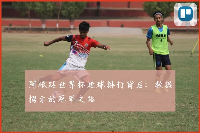 阿根廷世界杯进球排行背后：数据揭示的冠军之路