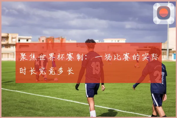 聚焦世界杯赛制：一场比赛的实际时长究竟多长