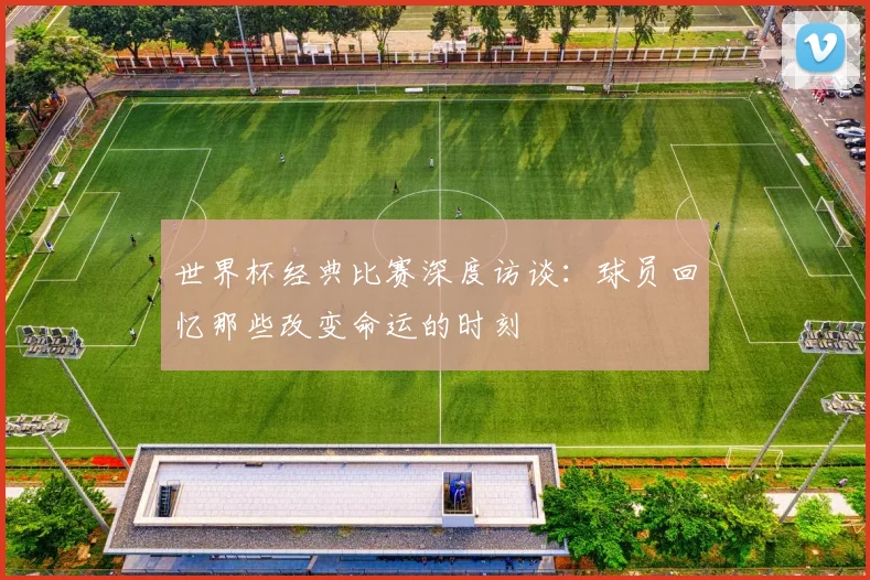 世界杯经典比赛深度访谈:球员回忆那些改变命运的时刻