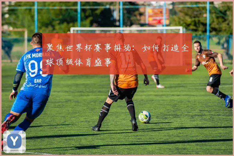 聚焦世界杯赛事排场:如何打造全球顶级体育盛事