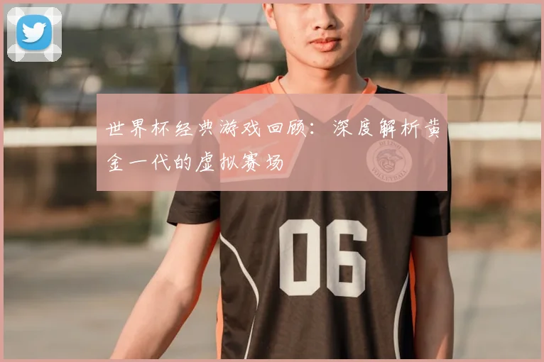 世界杯经典游戏回顾:深度解析黄金一代的虚拟赛场