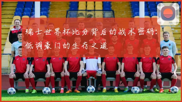 瑞士世界杯比分背后的战术密码:低调豪门的生存之道