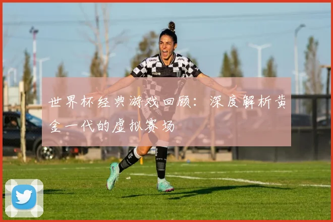 世界杯经典游戏回顾:深度解析黄金一代的虚拟赛场