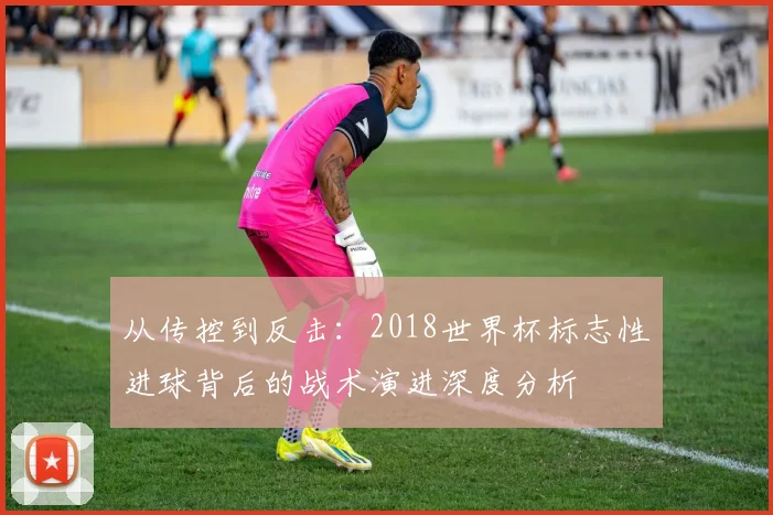 从传控到反击：2018世界杯标志性进球背后的战术演进深度分析