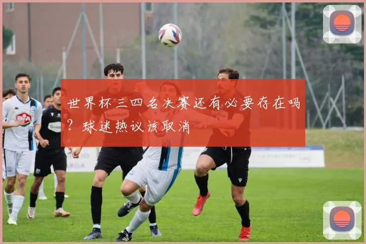 世界杯三四名决赛还有必要存在吗?球迷热议该取消