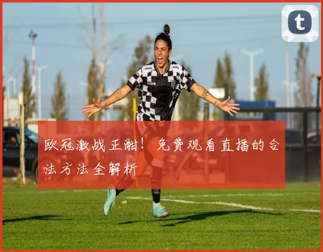 欧冠激战正酣！免费观看直播的合法方法全解析