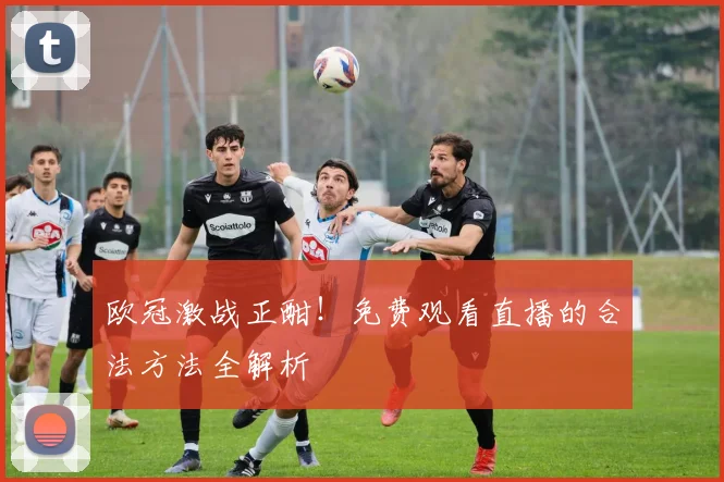 欧冠激战正酣！免费观看直播的合法方法全解析
