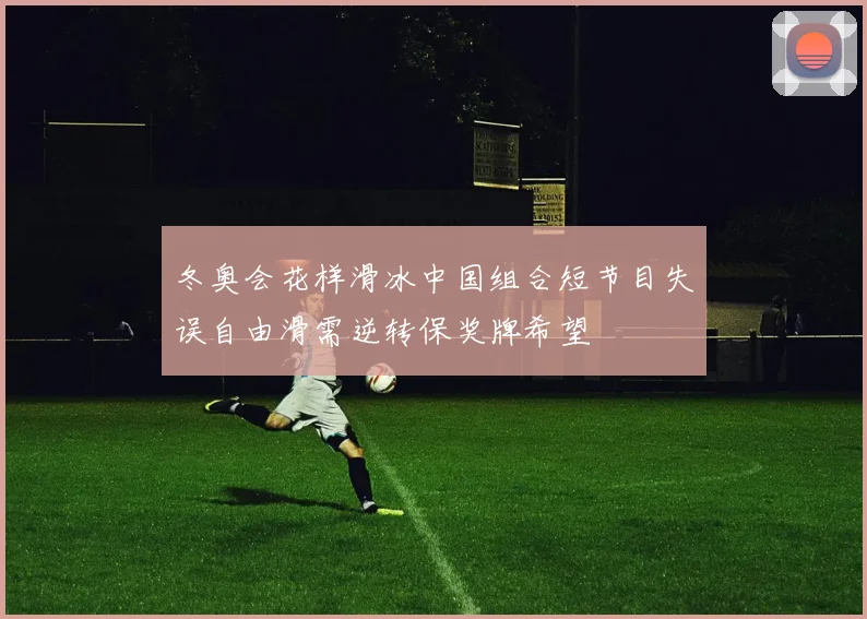 冬奥会花样滑冰中国组合短节目失误自由滑需逆转保奖牌希望