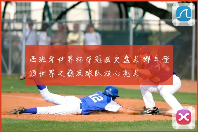 西班牙世界杯夺冠历史盘点 哪年登顶世界之巅及球队核心亮点